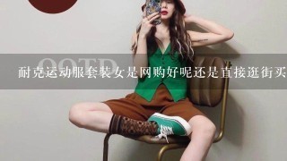 耐克运动服套装女是网购好呢还是直接逛街买呢?哎，不喜欢逛街呀。